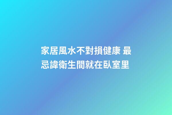 家居風水不對損健康 最忌諱衛生間就在臥室里